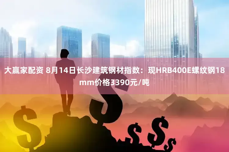 大赢家配资 8月14日长沙建筑钢材指数：现HRB400E螺纹钢18mm价格3390元/吨