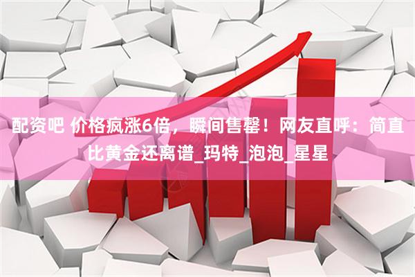 配资吧 价格疯涨6倍，瞬间售罄！网友直呼：简直比黄金还离谱_玛特_泡泡_星星