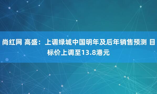 尚红网 高盛：上调绿城中国明年及后年销售预测 目标价上调至13.8港元