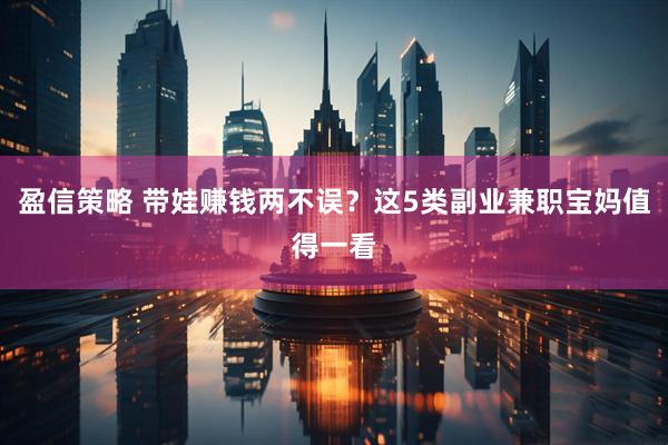 盈信策略 带娃赚钱两不误？这5类副业兼职宝妈值得一看