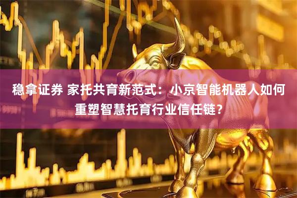 稳拿证券 家托共育新范式：小京智能机器人如何重塑智慧托育行业信任链？