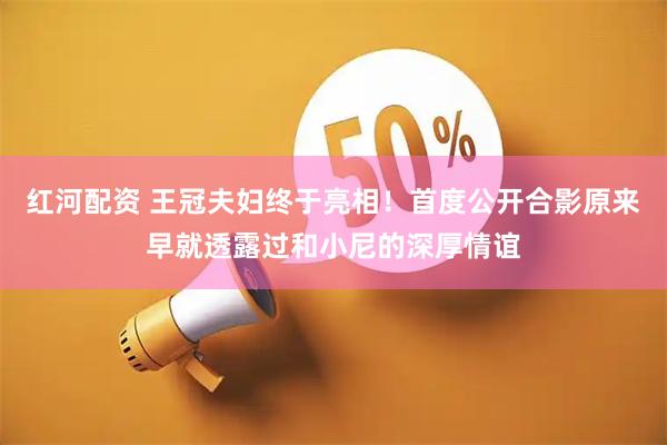 红河配资 王冠夫妇终于亮相！首度公开合影原来早就透露过和小尼的深厚情谊