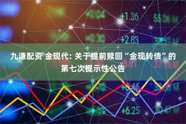 九谦配资 金现代: 关于提前赎回“金现转债”的第七次提示性公告