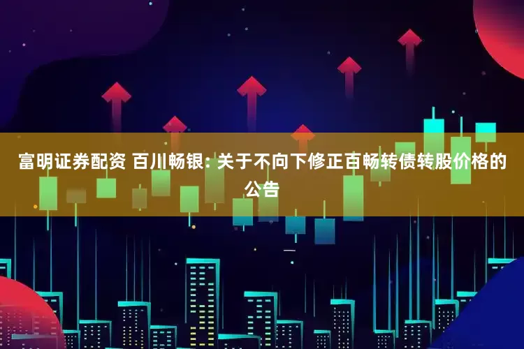 富明证券配资 百川畅银: 关于不向下修正百畅转债转股价格的公告