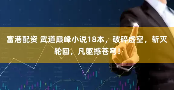 富港配资 武道巅峰小说18本，破碎虚空，斩灭轮回，凡躯撼苍穹！