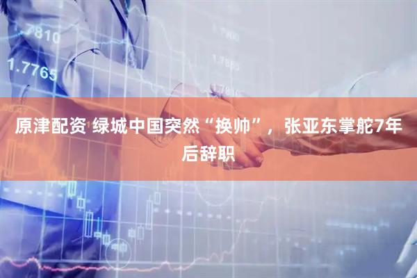 原津配资 绿城中国突然“换帅”，张亚东掌舵7年后辞职