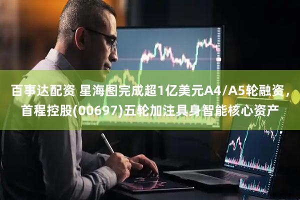 百事达配资 星海图完成超1亿美元A4/A5轮融资，首程控股(00697)五轮加注具身智能核心资产