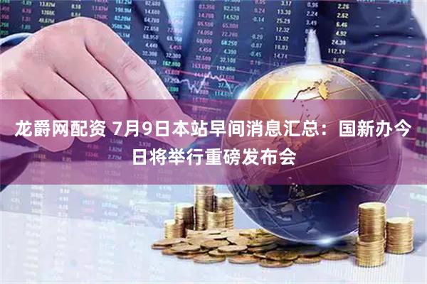 龙爵网配资 7月9日本站早间消息汇总：国新办今日将举行重磅发布会