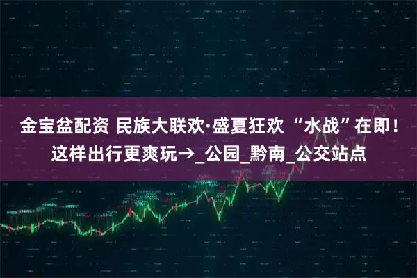 金宝盆配资 民族大联欢·盛夏狂欢 “水战”在即！这样出行更爽玩→_公园_黔南_公交站点