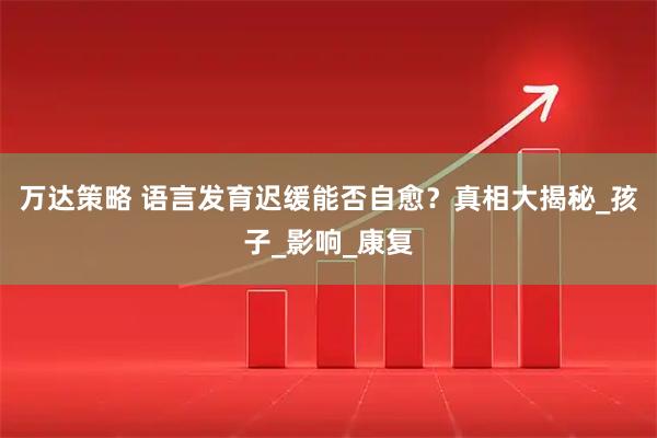 万达策略 语言发育迟缓能否自愈？真相大揭秘_孩子_影响_康复