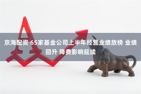 京海配资 65家基金公司上半年经营业绩放榜 业绩回升 降费影响延续