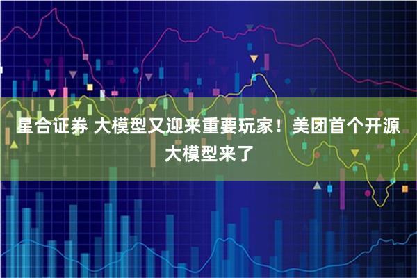 星合证券 大模型又迎来重要玩家！美团首个开源大模型来了