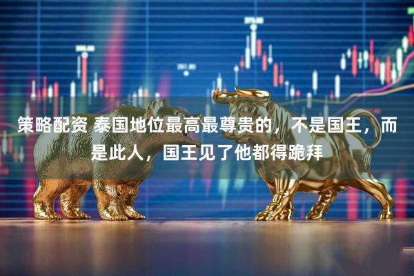 策略配资 泰国地位最高最尊贵的，不是国王，而是此人，国王见了他都得跪拜