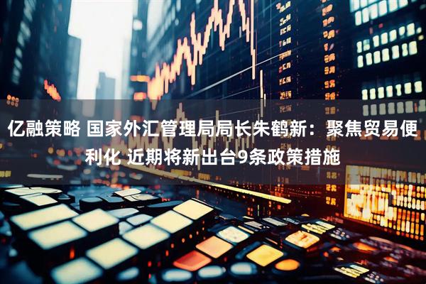 亿融策略 国家外汇管理局局长朱鹤新：聚焦贸易便利化 近期将新出台9条政策措施