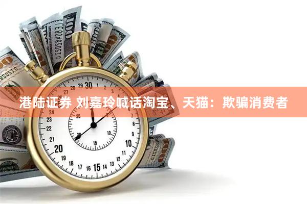 港陆证券 刘嘉玲喊话淘宝、天猫：欺骗消费者