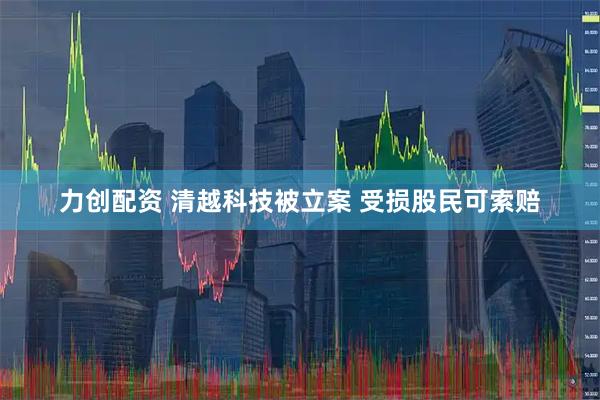 力创配资 清越科技被立案 受损股民可索赔