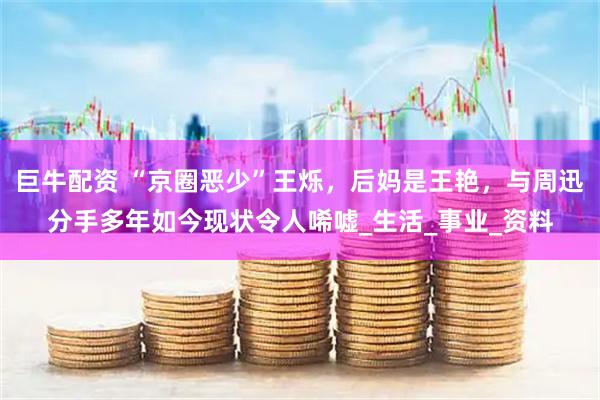 巨牛配资 “京圈恶少”王烁，后妈是王艳，与周迅分手多年如今现状令人唏嘘_生活_事业_资料