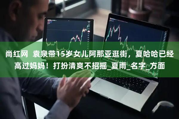 尚红网  袁泉带15岁女儿阿那亚逛街，夏哈哈已经高过妈妈！打扮清爽不招摇_夏雨_名字_方面