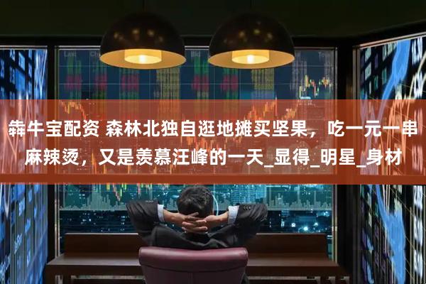 犇牛宝配资 森林北独自逛地摊买坚果，吃一元一串麻辣烫，又是羡慕汪峰的一天_显得_明星_身材