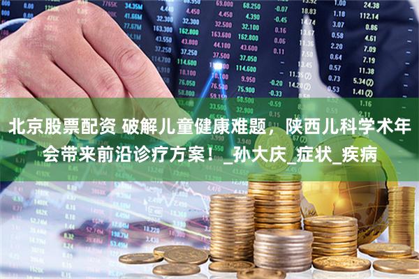 北京股票配资 破解儿童健康难题，陕西儿科学术年会带来前沿诊疗方案！_孙大庆_症状_疾病