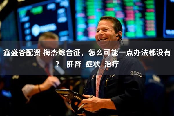 鑫盛谷配资 梅杰综合征，怎么可能一点办法都没有？_肝肾_症状_治疗
