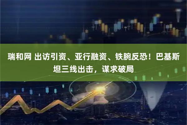 瑞和网 出访引资、亚行融资、铁腕反恐！巴基斯坦三线出击，谋求破局
