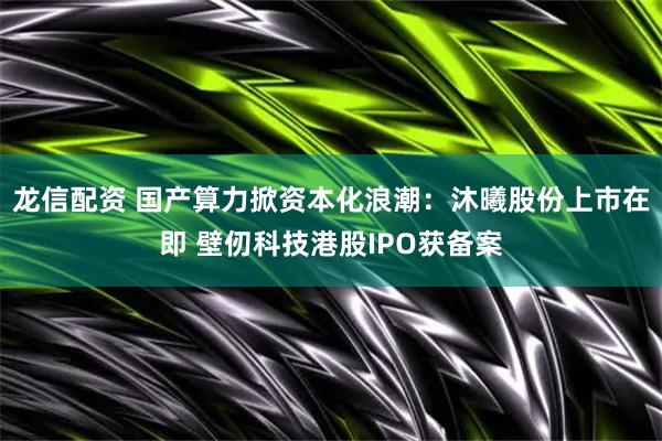 龙信配资 国产算力掀资本化浪潮：沐曦股份上市在即 壁仞科技港股IPO获备案