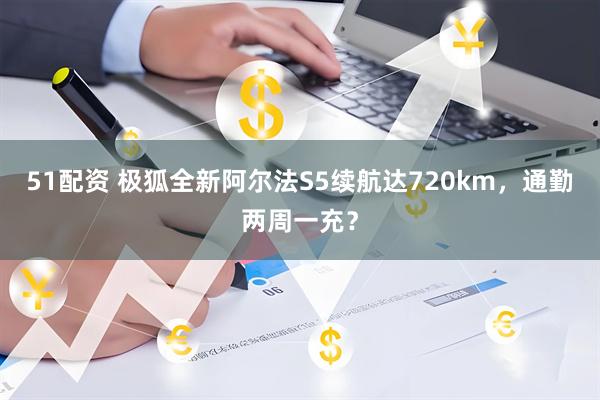 51配资 极狐全新阿尔法S5续航达720km，通勤两周一充？