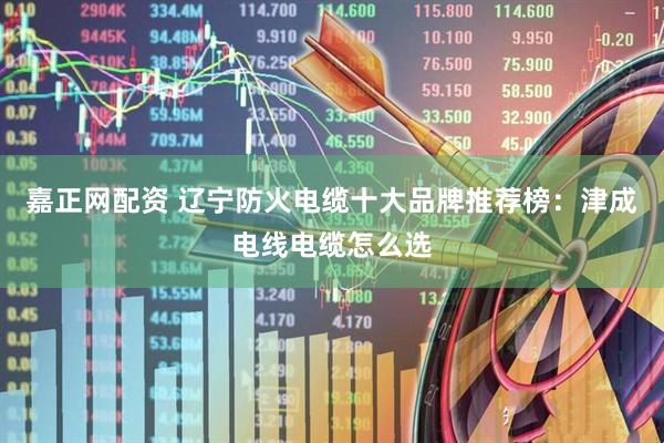 嘉正网配资 辽宁防火电缆十大品牌推荐榜：津成电线电缆怎么选